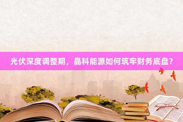 光伏深度调整期，晶科能源如何筑牢财务底盘？