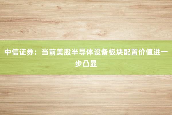 中信证券：当前美股半导体设备板块配置价值进一步凸显