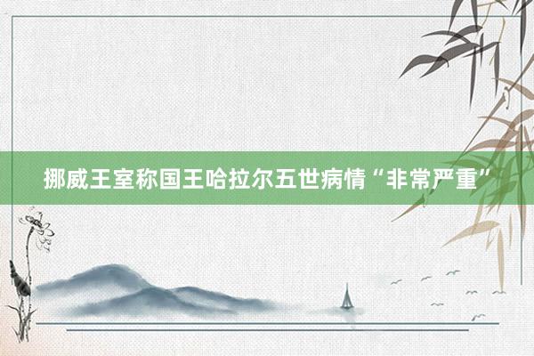 挪威王室称国王哈拉尔五世病情“非常严重”