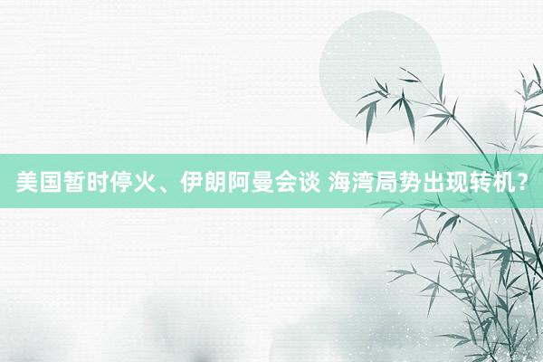 美国暂时停火、伊朗阿曼会谈 海湾局势出现转机？