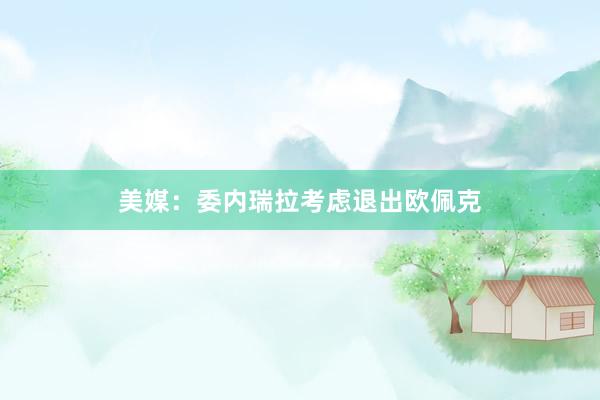 美媒：委内瑞拉考虑退出欧佩克