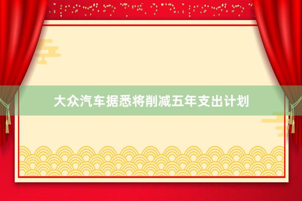 大众汽车据悉将削减五年支出计划