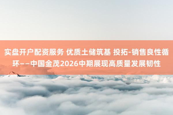 实盘开户配资服务 优质土储筑基 投拓-销售良性循环——中国金茂2026中期展现高质量发展韧性