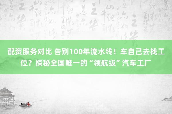 配资服务对比 告别100年流水线！车自己去找工位？探秘全国唯一的“领航级”汽车工厂