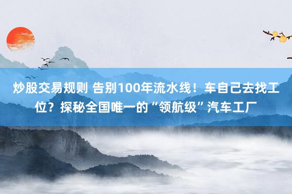 炒股交易规则 告别100年流水线！车自己去找工位？探秘全国唯一的“领航级”汽车工厂