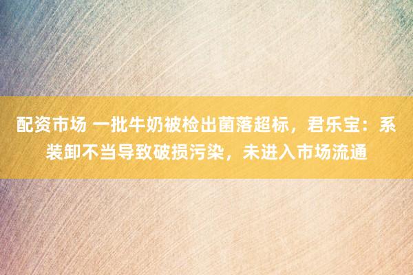 配资市场 一批牛奶被检出菌落超标，君乐宝：系装卸不当导致破损污染，未进入市场流通