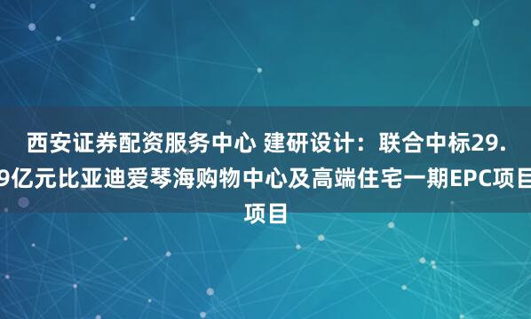 西安证券配资服务中心 建研设计：联合中标29.9亿元比亚迪爱琴海购物中心及高端住宅一期EPC项目