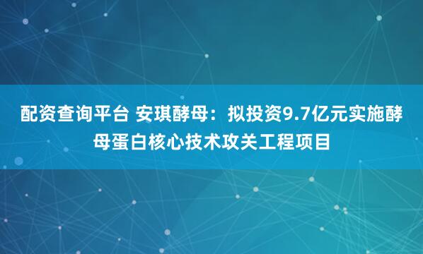 配资查询平台 安琪酵母：拟投资9.7亿元实施酵母蛋白核心技术攻关工程项目