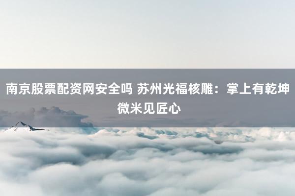 南京股票配资网安全吗 苏州光福核雕：掌上有乾坤 微米见匠心