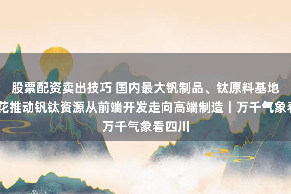 股票配资卖出技巧 国内最大钒制品、钛原料基地 攀枝花推动钒钛资源从前端开发走向高端制造｜万千气象看四川