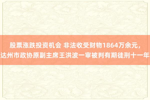 股票涨跌投资机会 非法收受财物1864万余元，达州市政协原副主席王洪波一审被判有期徒刑十一年