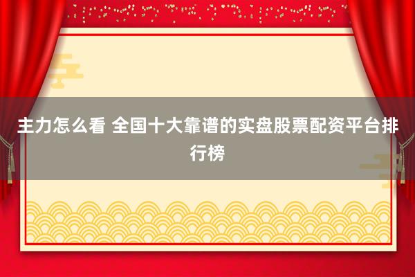 主力怎么看 全国十大靠谱的实盘股票配资平台排行榜