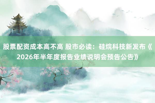 股票配资成本高不高 股市必读：硅烷科技新发布《2026年半年度报告业绩说明会预告公告》