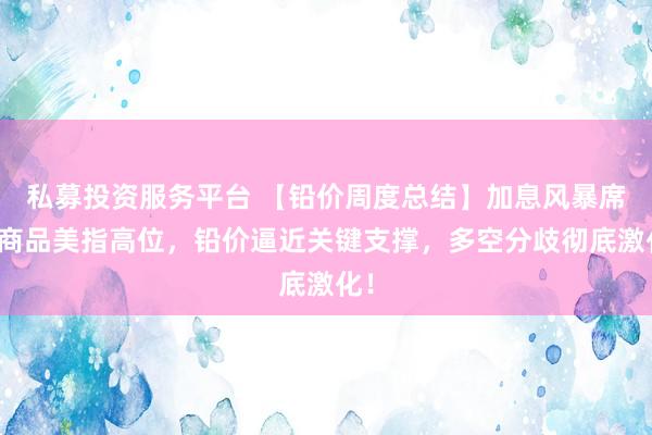 私募投资服务平台 【铅价周度总结】加息风暴席卷商品美指高位，铅价逼近关键支撑，多空分歧彻底激化！