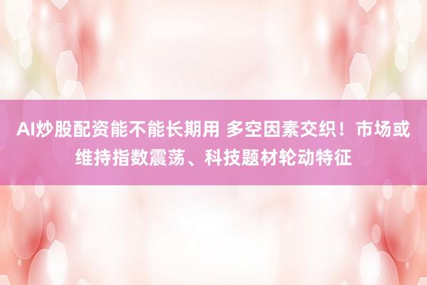 AI炒股配资能不能长期用 多空因素交织！市场或维持指数震荡、科技题材轮动特征