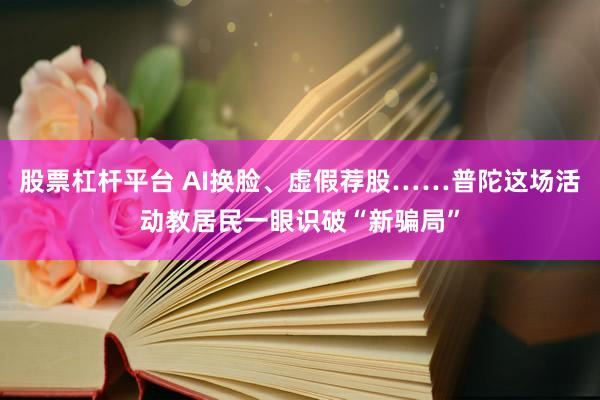 股票杠杆平台 AI换脸、虚假荐股……普陀这场活动教居民一眼识破“新骗局”