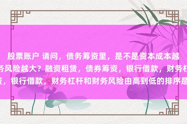 股票账户 请问，债务筹资里，是不是资本成本越高，财务杠杆越高，财务风险越大？融资租赁，债券筹资，银行借款，财务杠杆和财务风险由高到低的排序是什么？
