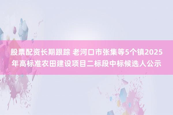 股票配资长期跟踪 老河口市张集等5个镇2025年高标准农田建设项目二标段中标候选人公示