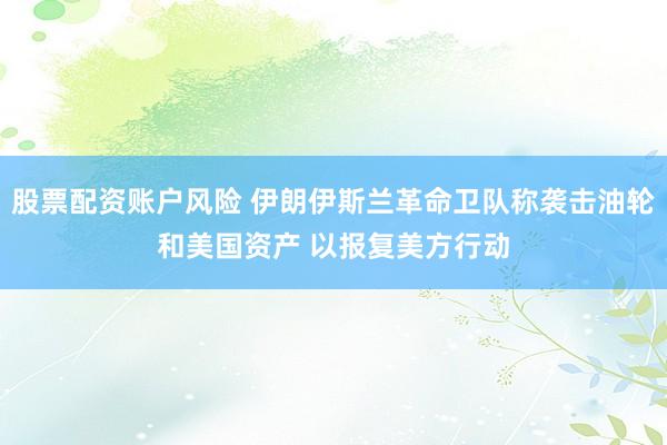 股票配资账户风险 伊朗伊斯兰革命卫队称袭击油轮和美国资产 以报复美方行动
