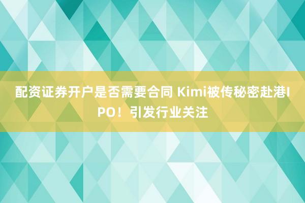 配资证券开户是否需要合同 Kimi被传秘密赴港IPO！引发行业关注