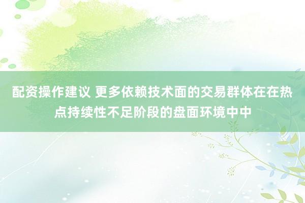 配资操作建议 更多依赖技术面的交易群体在在热点持续性不足阶段的盘面环境中中