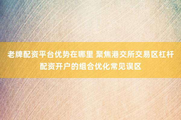 老牌配资平台优势在哪里 聚焦港交所交易区杠杆配资开户的组合优化常见误区