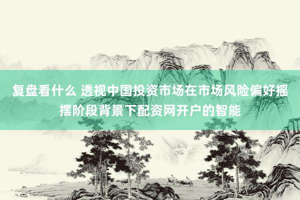 复盘看什么 透视中国投资市场在市场风险偏好摇摆阶段背景下配资网开户的智能