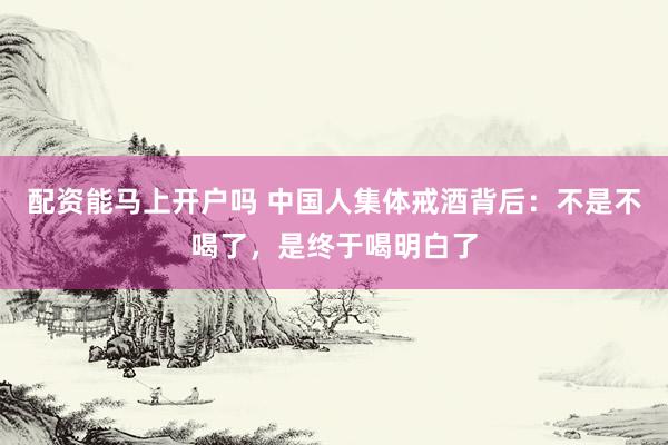 配资能马上开户吗 中国人集体戒酒背后：不是不喝了，是终于喝明白了