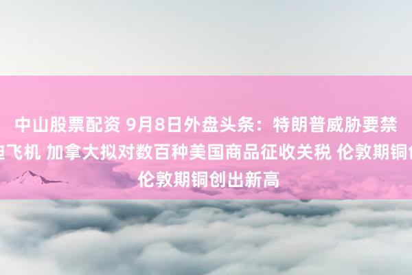 中山股票配资 9月8日外盘头条：特朗普威胁要禁售庞巴迪飞机 加拿大拟对数百种美国商品征收关税 伦敦期铜创出新高