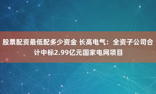 股票配资最低配多少资金 长高电气：全资子公司合计中标2.99亿元国家电网项目