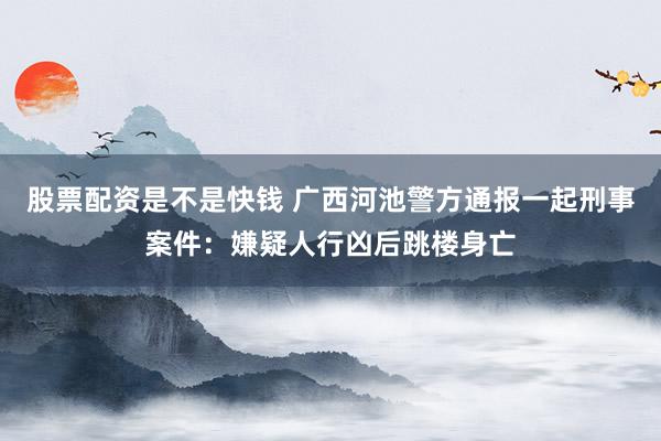 股票配资是不是快钱 广西河池警方通报一起刑事案件：嫌疑人行凶后跳楼身亡