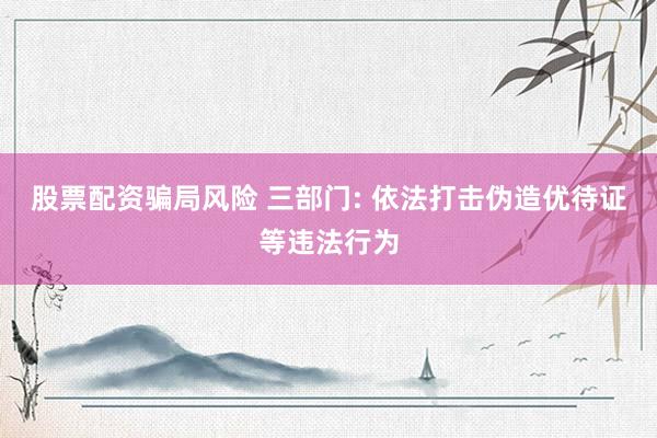 股票配资骗局风险 三部门: 依法打击伪造优待证等违法行为