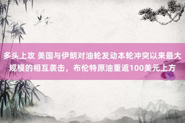 多头上攻 美国与伊朗对油轮发动本轮冲突以来最大规模的相互袭击，布伦特原油重返100美元上方