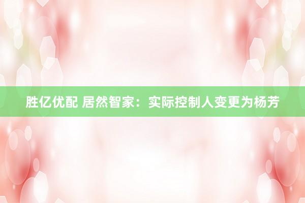 胜亿优配 居然智家：实际控制人变更为杨芳