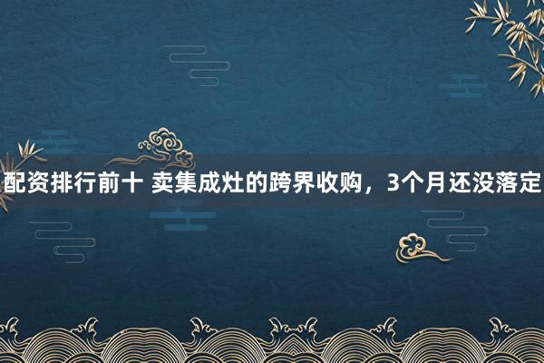 配资排行前十 卖集成灶的跨界收购，3个月还没落定