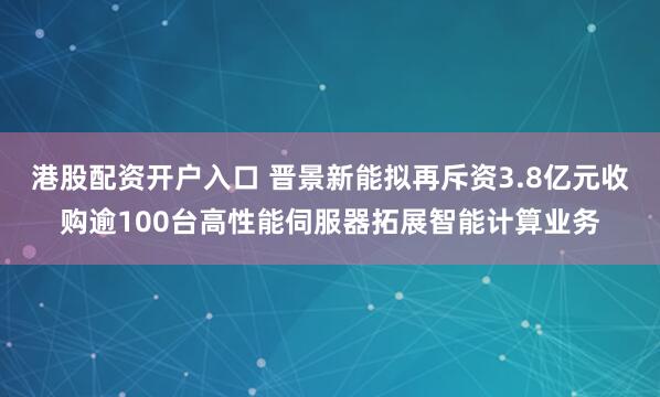 港股配资开户入口 晋景新能拟再斥资3.8亿元收购逾100台高性能伺服器拓展智能计算业务