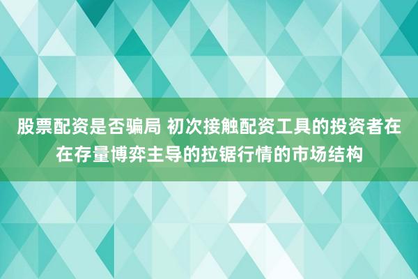 股票配资是否骗局 初次接触配资工具的投资者在在存量博弈主导的拉锯行情的市场结构