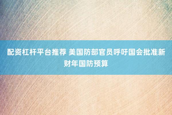 配资杠杆平台推荐 美国防部官员呼吁国会批准新财年国防预算
