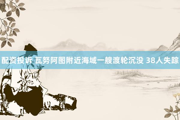 配资投诉 瓦努阿图附近海域一艘渡轮沉没 38人失踪