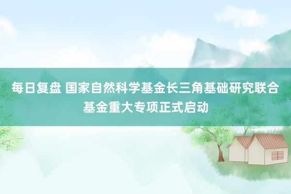 每日复盘 国家自然科学基金长三角基础研究联合基金重大专项正式启动