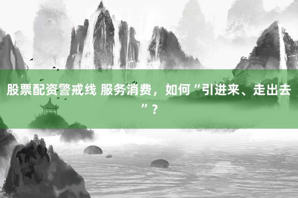 股票配资警戒线 服务消费，如何“引进来、走出去”？
