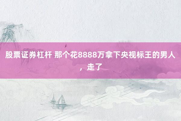股票证券杠杆 那个花8888万拿下央视标王的男人，走了