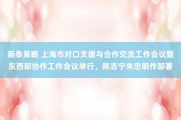 新泰策略 上海市对口支援与合作交流工作会议暨东西部协作工作会议举行，陈吉宁朱忠明作部署