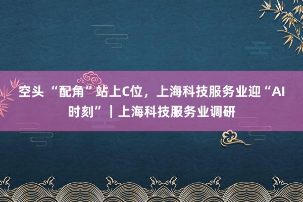 空头 “配角”站上C位，上海科技服务业迎“AI时刻”｜上海科技服务业调研
