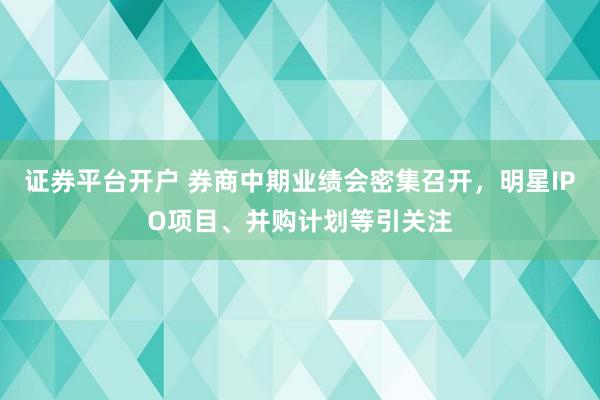 证券平台开户 券商中期业绩会密集召开，明星IPO项目、并购计划等引关注