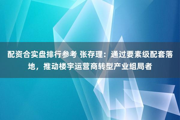 配资合实盘排行参考 张存理：通过要素级配套落地，推动楼宇运营商转型产业组局者