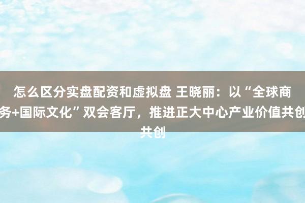怎么区分实盘配资和虚拟盘 王晓丽：以“全球商务+国际文化”双会客厅，推进正大中心产业价值共创