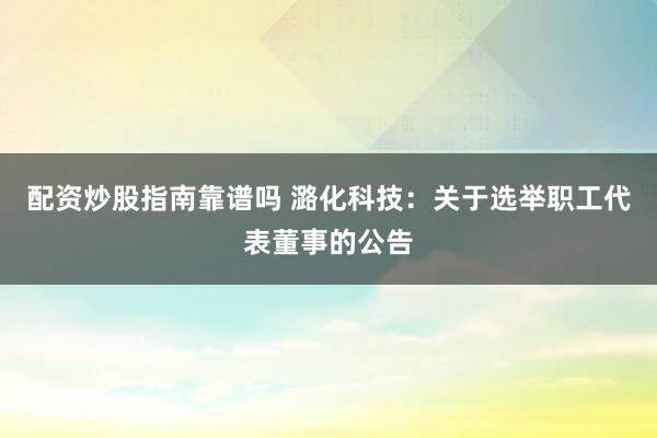配资炒股指南靠谱吗 潞化科技：关于选举职工代表董事的公告