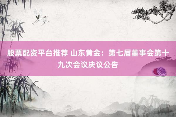 股票配资平台推荐 山东黄金：第七届董事会第十九次会议决议公告