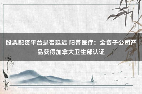 股票配资平台是否延迟 阳普医疗：全资子公司产品获得加拿大卫生部认证